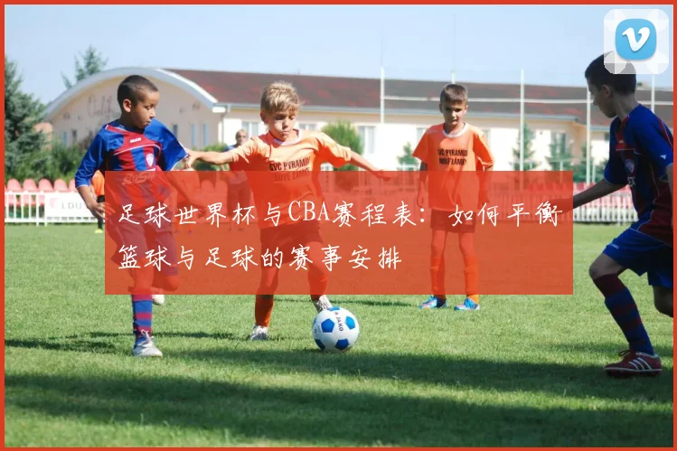 足球世界杯与CBA赛程表：如何平衡篮球与足球的赛事安排